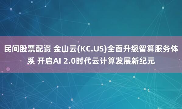 民间股票配资 金山云(KC.US)全面升级智算服务体系 开启AI 2.0时代云计算发展新纪元