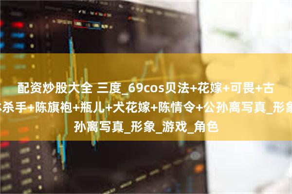 配资炒股大全 三度_69cos贝法+花嫁+可畏+古立特+哥布林杀手+陈旗袍+瓶儿+犬花嫁+陈情令+公孙离写真_形象_游戏_角色