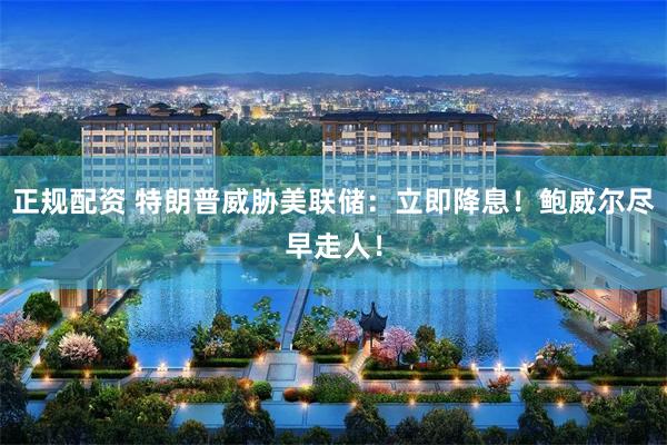 正规配资 特朗普威胁美联储：立即降息！鲍威尔尽早走人！