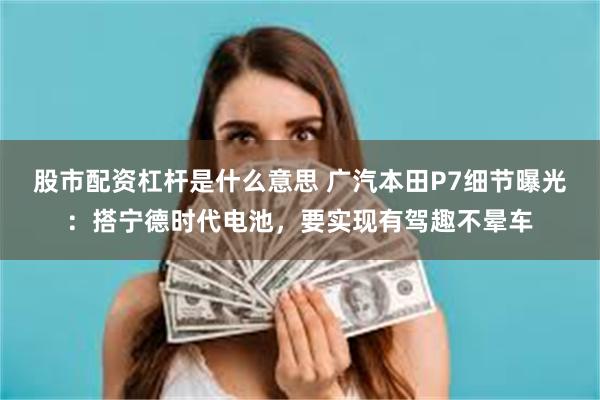 股市配资杠杆是什么意思 广汽本田P7细节曝光：搭宁德时代电池，要实现有驾趣不晕车