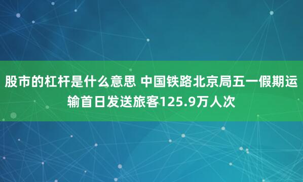 股市的杠杆是什么意思 中国铁路北京局五一假期运输首日发送旅客125.9万人次