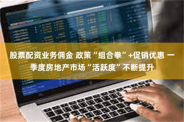 股票配资业务佣金 政策“组合拳”+促销优惠 一季度房地产市场“活跃度”不断提升