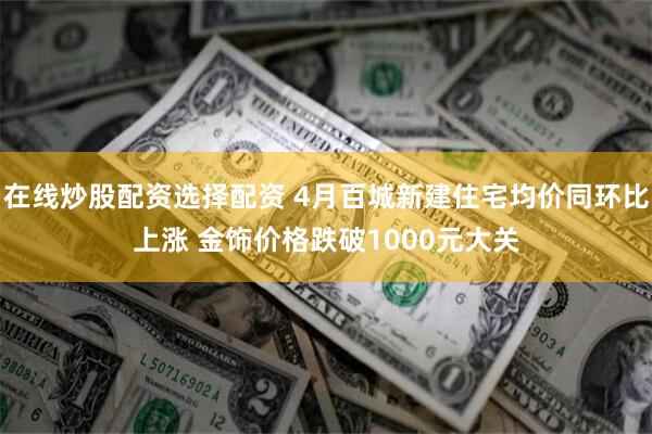 在线炒股配资选择配资 4月百城新建住宅均价同环比上涨 金饰价格跌破1000元大关