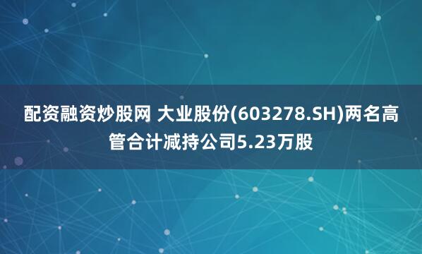 配资融资炒股网 大业股份(603278.SH)两名高管合计减持公司5.23万股