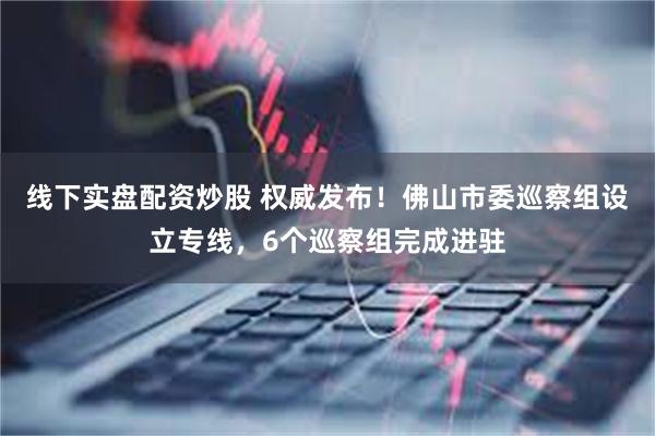 线下实盘配资炒股 权威发布！佛山市委巡察组设立专线，6个巡察组完成进驻