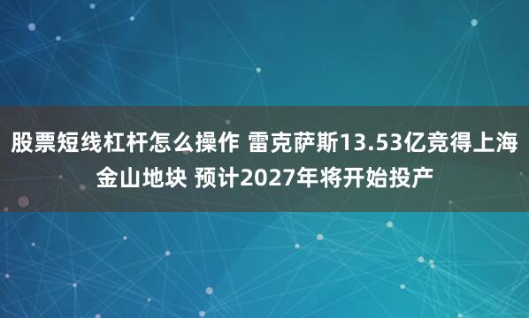 股票短线杠杆怎么操作 雷克萨斯13.53亿竞得上海金山地块 预计2027年将开始投产