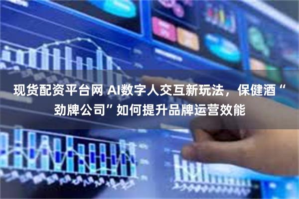 现货配资平台网 AI数字人交互新玩法，保健酒“劲牌公司”如何提升品牌运营效能