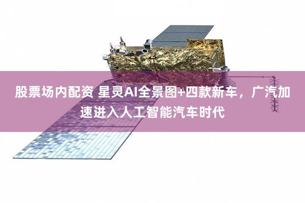 股票场内配资 星灵AI全景图+四款新车，广汽加速进入人工智能汽车时代