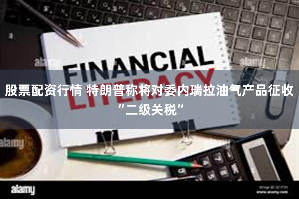 股票配资行情 特朗普称将对委内瑞拉油气产品征收“二级关税”