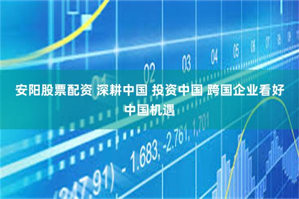 安阳股票配资 深耕中国 投资中国 跨国企业看好中国机遇
