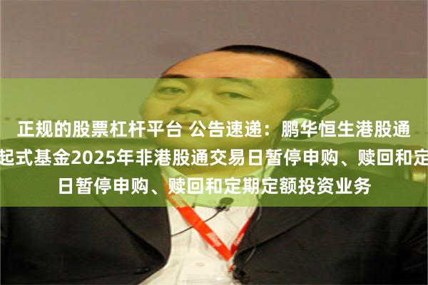 正规的股票杠杆平台 公告速递：鹏华恒生港股通高股息率指数发起式基金2025年非港股通交易日暂停申购、赎回和定期定额投资业务