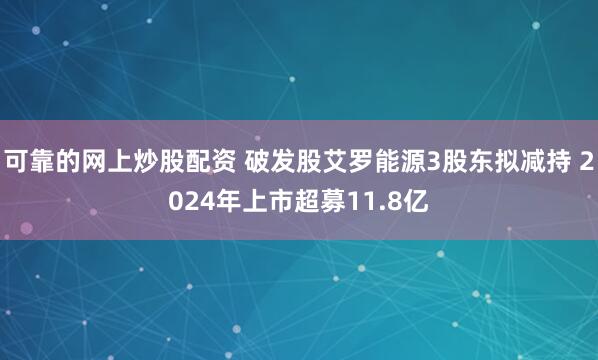 可靠的网上炒股配资 破发股艾罗能源3股东拟减持 2024年上市超募11.8亿