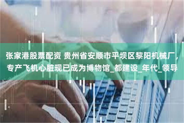 张家港股票配资 贵州省安顺市平坝区黎阳机械厂，专产飞机心脏现已成为博物馆_都建设_年代_领导