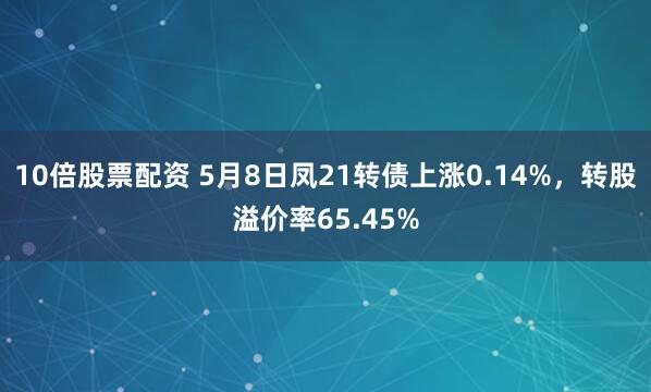 10倍股票配资 5月8日凤21转债上涨0.14%，转股溢价率65.45%