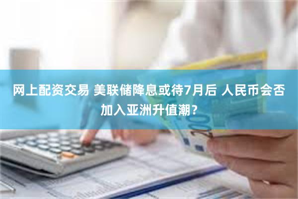 网上配资交易 美联储降息或待7月后 人民币会否加入亚洲升值潮？