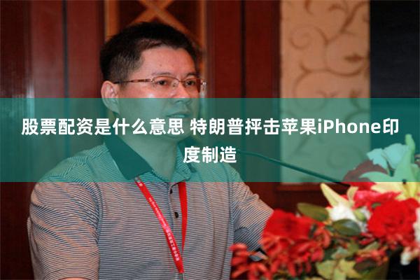 股票配资是什么意思 特朗普抨击苹果iPhone印度制造