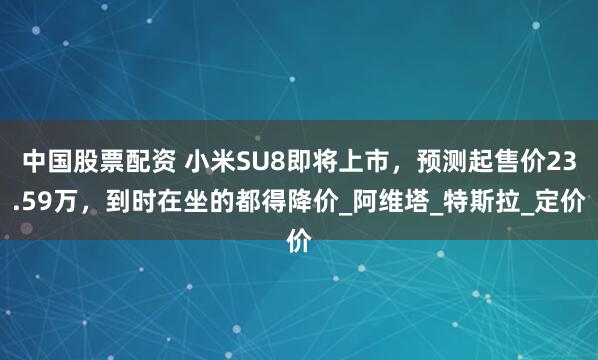 中国股票配资 小米SU8即将上市，预测起售价23.59万，到时在坐的都得降价_阿维塔_特斯拉_定价