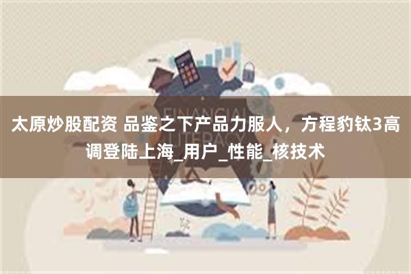 太原炒股配资 品鉴之下产品力服人，方程豹钛3高调登陆上海_用户_性能_核技术