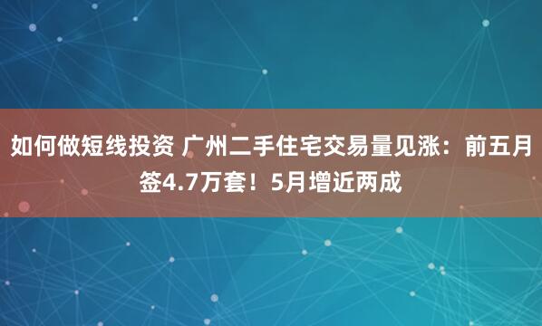 如何做短线投资 广州二手住宅交易量见涨：前五月签4.7万套！5月增近两成
