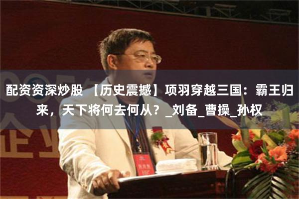 配资资深炒股 【历史震撼】项羽穿越三国：霸王归来，天下将何去何从？_刘备_曹操_孙权