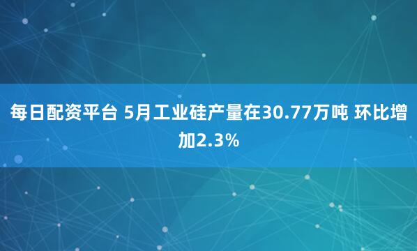 每日配资平台 5月工业硅产量在30.77万吨 环比增加2.3%