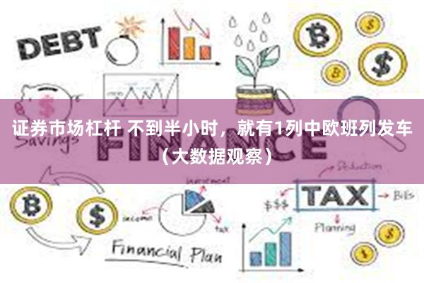 证券市场杠杆 不到半小时，就有1列中欧班列发车（大数据观察）