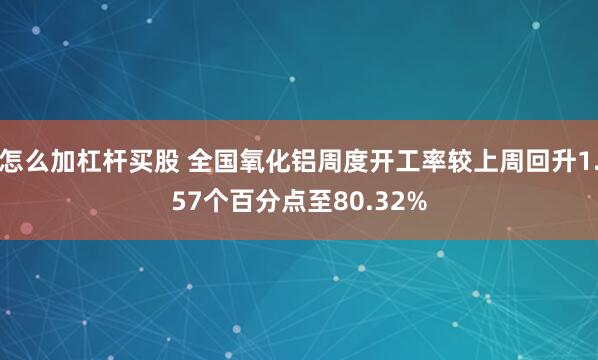 怎么加杠杆买股 全国氧化铝周度开工率较上周回升1.57个百分点至80.32%