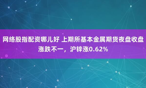 网络股指配资哪儿好 上期所基本金属期货夜盘收盘涨跌不一，沪锌涨0.62%