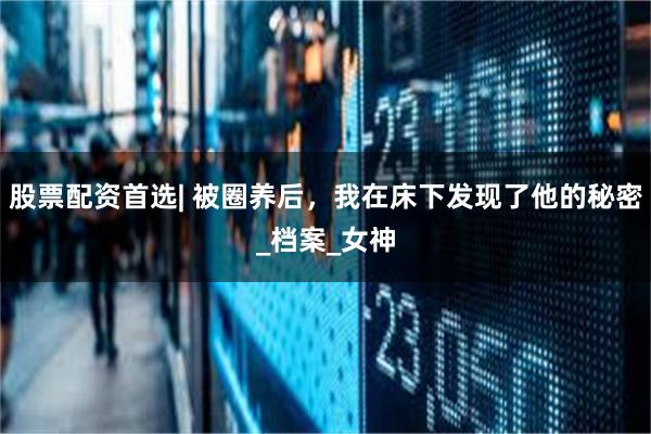 股票配资首选| 被圈养后，我在床下发现了他的秘密_档案_女神