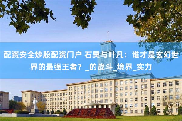 配资安全炒股配资门户 石昊与叶凡：谁才是玄幻世界的最强王者？_的战斗_境界_实力