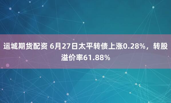 运城期货配资 6月27日太平转债上涨0.28%，转股溢价率61.88%