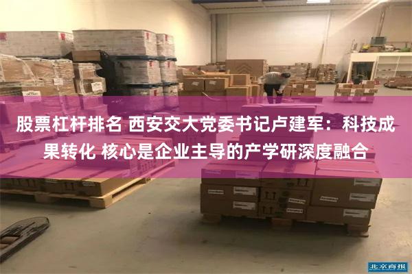 股票杠杆排名 西安交大党委书记卢建军：科技成果转化 核心是企业主导的产学研深度融合
