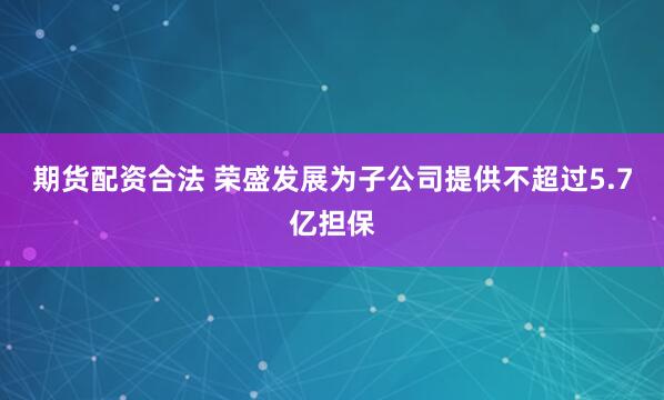 期货配资合法 荣盛发展为子公司提供不超过5.7亿担保